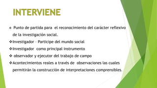  Punto de partida para el reconocimiento del carácter reflexivo
de la investigación social.
Investigador – Participe del mundo social
Investigador como principal instrumento
 observador y ejecutor del trabajo de campo
Acontecimientos reales a través de observaciones las cuales
permitirán la construcción de interpretaciones comprensibles.
 