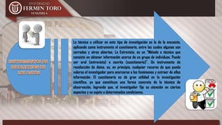 La técnica a utilizar en este tipo de investigación es la de la encuesta,
aplicando como instrumento el cuestionario, entre las cuales algunas son
cerradas y otras abiertas. La Entrevista, es un “Método o técnica que
consiste en obtener información acerca de un grupo de individuos. Puede
ser oral (entrevista) o escrita (cuestionario)”. Un instrumento de
recolección de datos, es, en principio, cualquier recurso de que pueda
valerse el investigador para acercarse a los fenómenos y extraer de ellos
información. El cuestionario es de gran utilidad en la investigación
científica, ya que constituye una forma concreta de la técnica de
observación, logrando que, el investigador fije su atención en ciertos
aspectos y se sujete a determinadas condiciones.
 
