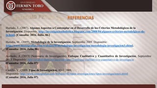 Hurtado, J., (2007), Algunos Aspectos a Contemplar en el Desarrollo de los Criterios Metodológicos de la
Investigación. Disponible: http://investigacionholistica.blogspot.com/2008/04/algunos-criterios-metodolgicos-de-
la.html. [Consulta: 2016, Julio, 06.]
Heredia, M., (2009), Metodología de la Investigación, Septiembre 2009. Disponible:
http://www.monografias.com/trabajos58/metodologia-investigacion/metodologia-investigacion3.shtml.
(Consulta: 2016, Julio, 06)
Acebedo, A.,(2013) (Seminario de Investigación), Enfoque Cualitativo y Cuantitativo de Investigación, Septiembre
2013. Disponible: http://es.slideshare.net/aacevedolipes/2-enfoque-cualitativo-y-cuantitativo-de-investigacin
(Consulta: 2016, Julio 07)
Castillo, Y., (2009. Tipos de Investigación, Abril 2009,
Disponible: http://www.monografias.com/trabajos102/tipos-investigaciones/tipos-investigaciones.shtml
(Consulta: 2016, Julio 07)
 
