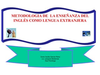   METODOLOGIA DE  LA ENSEÑANZA DEL INGLÉS COMO LENGUA EXTRANJERA           Doris Cecilia García Pérez Lic. Lenguas Modernas Esp Psicóloga 