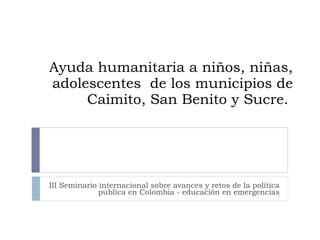 Ayuda humanitaria a niños, niñas, adolescentes  de los municipios de Caimito, San Benito y Sucre.  III Seminario internacional sobre avances y retos de la política publica en Colombia - educación en emergencias 
