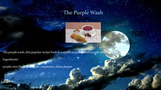 The Purple Wash
The purple wash, this popular recipe from Ecuador is prepared with purple corn flour and fruits.
Ingredients:
purple corn flour, pineapple, cinnamon, sweet pepper
 