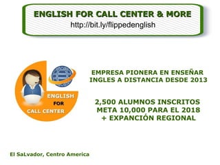 ENGLISH FOR CALL CENTER & MOREENGLISH FOR CALL CENTER & MORE
EMPRESA PIONERA EN ENSEÑAR
INGLES A DISTANCIA DESDE 2013
2,500 ALUMNOS INSCRITOS
META 10,000 PARA EL 2018
+ EXPANCIÓN REGIONAL
El SaLvador, Centro America
http://bit.ly/flippedenglish
 