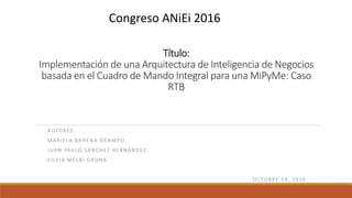 Título:
Implementación de una Arquitectura de Inteligencia de Negocios
basada en el Cuadro de Mando Integral para una MiPyMe: Caso
RTB
AUTORES:
MARIELA BAHENA OCAMPO
JUAN PAULO SÁNCHEZ HERNÁNDEZ
SILVIA MELBI GAONA
OCTUBRE 19, 2016
Congreso ANiEi 2016
 