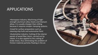 APPLICATIONS
•Aerospace industry: Machining of high-
strength aluminum alloy sheets and titanium
alloys. It is usually cheaper than milling
because it requires simpler clamping systems.
•Used for surface preparation such as
cleaning ship hulls and automotive Paint
•Automotive industry: Cutting of the interior
panels of wood fiber doors, carried out by
robots. It is also applied to the cutting of
brake shoes, thus eliminating the problem of
friction material particles floating in the air.
 