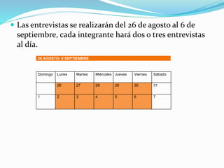  Las entrevistas se realizarán del 26 de agosto al 6 de
septiembre, cada integrante hará dos o tres entrevistas
al día.
26 AGOSTO- 6 SEPTIEMBRE
Domingo Lunes Martes Miércoles Jueves Viernes Sábado
26 27 28 29 30 31
1 2 3 4 5 6 7
 