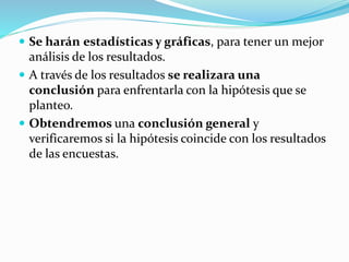  Se harán estadísticas y gráficas, para tener un mejor
análisis de los resultados.
 A través de los resultados se realizara una
conclusión para enfrentarla con la hipótesis que se
planteo.
 Obtendremos una conclusión general y
verificaremos si la hipótesis coincide con los resultados
de las encuestas.
 