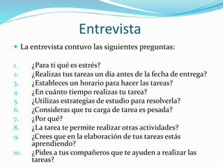 Entrevista
 La entrevista contuvo las siguientes preguntas:
1. ¿Para ti qué es estrés?
2. ¿Realizas tus tareas un día antes de la fecha de entrega?
3. ¿Estableces un horario para hacer las tareas?
4. ¿En cuánto tiempo realizas tu tarea?
5. ¿Utilizas estrategias de estudio para resolverla?
6. ¿Consideras que tu carga de tarea es pesada?
7. ¿Por qué?
8. ¿La tarea te permite realizar otras actividades?
9. ¿Crees que en la elaboración de tus tareas estás
aprendiendo?
10. ¿Pides a tus compañeros que te ayuden a realizar las
tareas?
 