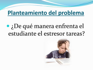 Planteamiento del problema
 ¿De qué manera enfrenta el
estudiante el estresor tareas?
 