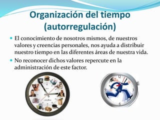 Organización del tiempo
(autorregulación)
 El conocimiento de nosotros mismos, de nuestros
valores y creencias personales, nos ayuda a distribuir
nuestro tiempo en las diferentes áreas de nuestra vida.
 No reconocer dichos valores repercute en la
administración de este factor.
 