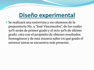 Diseño experimental
 Se realizará una entrevista a 100 alumnos de la
preparatoria No. 5 “José Vasconcelos”, de los cuales
50% serán de primer grado y el otro 50% de último
grado, esto con el propósito de obtener resultados
homogéneos y de esta manera saber en qué grado el
estresor tareas se encuentra más presente.
 