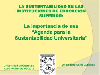 LA SUSTENTABILIDAD EN LAS
          INSTITUCIONES DE EDUCACION
                   SUPERIOR:

               La importancia de una
              “Agenda para la
        Sustentabilidad Universitaria”




Universidad de Querétaro     Dr. Rodolfo Garza Gutiérrez
22 de noviembre del 2012
 