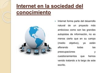 Internet en la sociedad del
conocimiento
 Internet forma parte del desarrollo
natural de un proyecto más
ambicioso como son las grandes
autopistas de información, no es
menos cierto que en su campo
(medio objetivo), ya están
aflorando todas las
preocupaciones y
cuestionamientos que hemos
venido tratando a lo largo de este
escrito.
 