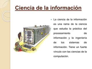 Ciencia de la información
 La ciencia de la información
es una rama de la ciencia
que estudia la práctica del
procesamiento de
información y la ingeniería
de los sistemas de
información. Tiene un fuerte
vínculo con las ciencias de la
computación.
 