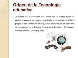 Origen de la Tecnología
educativa
 La historia de la educación nos revela que el interés hacia los
medios y recursos educativos data desde el tiempo de los sofistas
griegos, Santo Tomás y Comenio, y que el mismo se fortaleció con
los pensadores de la Escuela Nueva como Pestalozzi, Montessori,
Froebe l, Herbart , Decroly y otros.
 