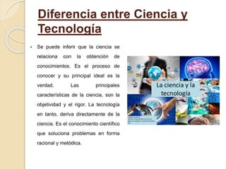 Diferencia entre Ciencia y
Tecnología
 Se puede inferir que la ciencia se
relaciona con la obtención de
conocimientos. Es el proceso de
conocer y su principal ideal es la
verdad. Las principales
características de la ciencia, son la
objetividad y el rigor. La tecnología
en tanto, deriva directamente de la
ciencia. Es el conocimiento científico
que soluciona problemas en forma
racional y metódica.
 