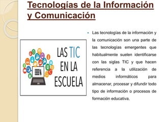 Tecnologías de la Información
y Comunicación
 Las tecnologías de la información y
la comunicación son una parte de
las tecnologías emergentes que
habitualmente suelen identificarse
con las siglas TIC y que hacen
referencia a la utilización de
medios informáticos para
almacenar, procesar y difundir todo
tipo de información o procesos de
formación educativa.
 