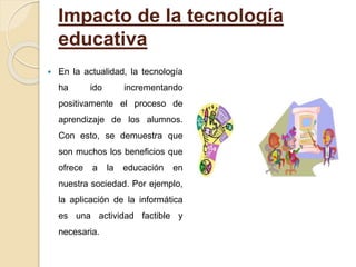 Impacto de la tecnología
educativa
 En la actualidad, la tecnología
ha ido incrementando
positivamente el proceso de
aprendizaje de los alumnos.
Con esto, se demuestra que
son muchos los beneficios que
ofrece a la educación en
nuestra sociedad. Por ejemplo,
la aplicación de la informática
es una actividad factible y
necesaria.
 