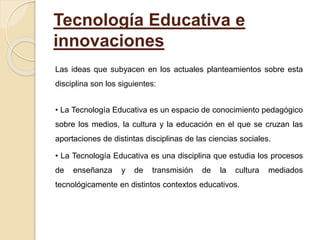 Tecnología Educativa e
innovaciones
Las ideas que subyacen en los actuales planteamientos sobre esta
disciplina son los siguientes:
• La Tecnología Educativa es un espacio de conocimiento pedagógico
sobre los medios, la cultura y la educación en el que se cruzan las
aportaciones de distintas disciplinas de las ciencias sociales.
• La Tecnología Educativa es una disciplina que estudia los procesos
de enseñanza y de transmisión de la cultura mediados
tecnológicamente en distintos contextos educativos.
 