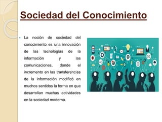 Sociedad del Conocimiento
 La noción de sociedad del
conocimiento es una innovación
de las tecnologías de la
información y las
comunicaciones, donde el
incremento en las transferencias
de la información modificó en
muchos sentidos la forma en que
desarrollan muchas actividades
en la sociedad moderna.
 