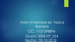 Hola mi nombre es: Yesica
Romero
CC: 1121298896
Grupo: 200610ª_224
Fecha: 02-10-2015
 