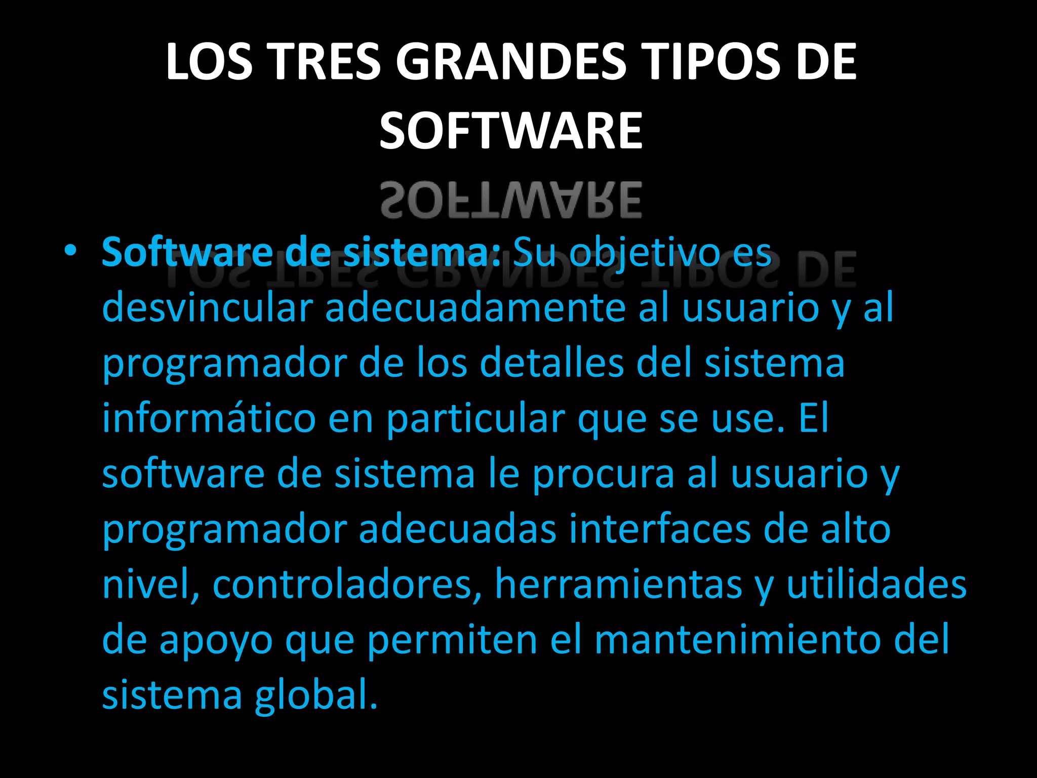 LOS TRES GRANDES TIPOS DE
             SOFTWARE

• Software de sistema: Su objetivo es
  desvincular adecuadamente al usuario y al
  programador de los detalles del sistema
  informático en particular que se use. El
  software de sistema le procura al usuario y
  programador adecuadas interfaces de alto
  nivel, controladores, herramientas y utilidades
  de apoyo que permiten el mantenimiento del
  sistema global.
 