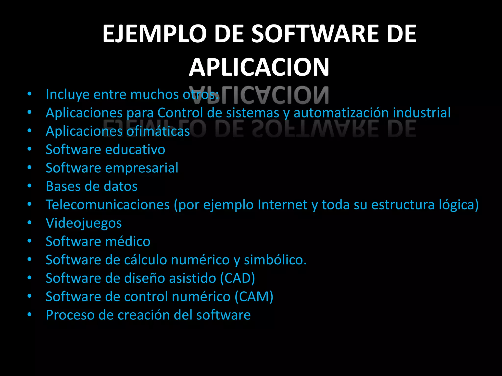 EJEMPLO DE SOFTWARE DE
                  APLICACION
•   Incluye entre muchos otros:
•   Aplicaciones para Control de sistemas y automatización industrial
•   Aplicaciones ofimáticas
•   Software educativo
•   Software empresarial
•   Bases de datos
•   Telecomunicaciones (por ejemplo Internet y toda su estructura lógica)
•   Videojuegos
•   Software médico
•   Software de cálculo numérico y simbólico.
•   Software de diseño asistido (CAD)
•   Software de control numérico (CAM)
•   Proceso de creación del software
 