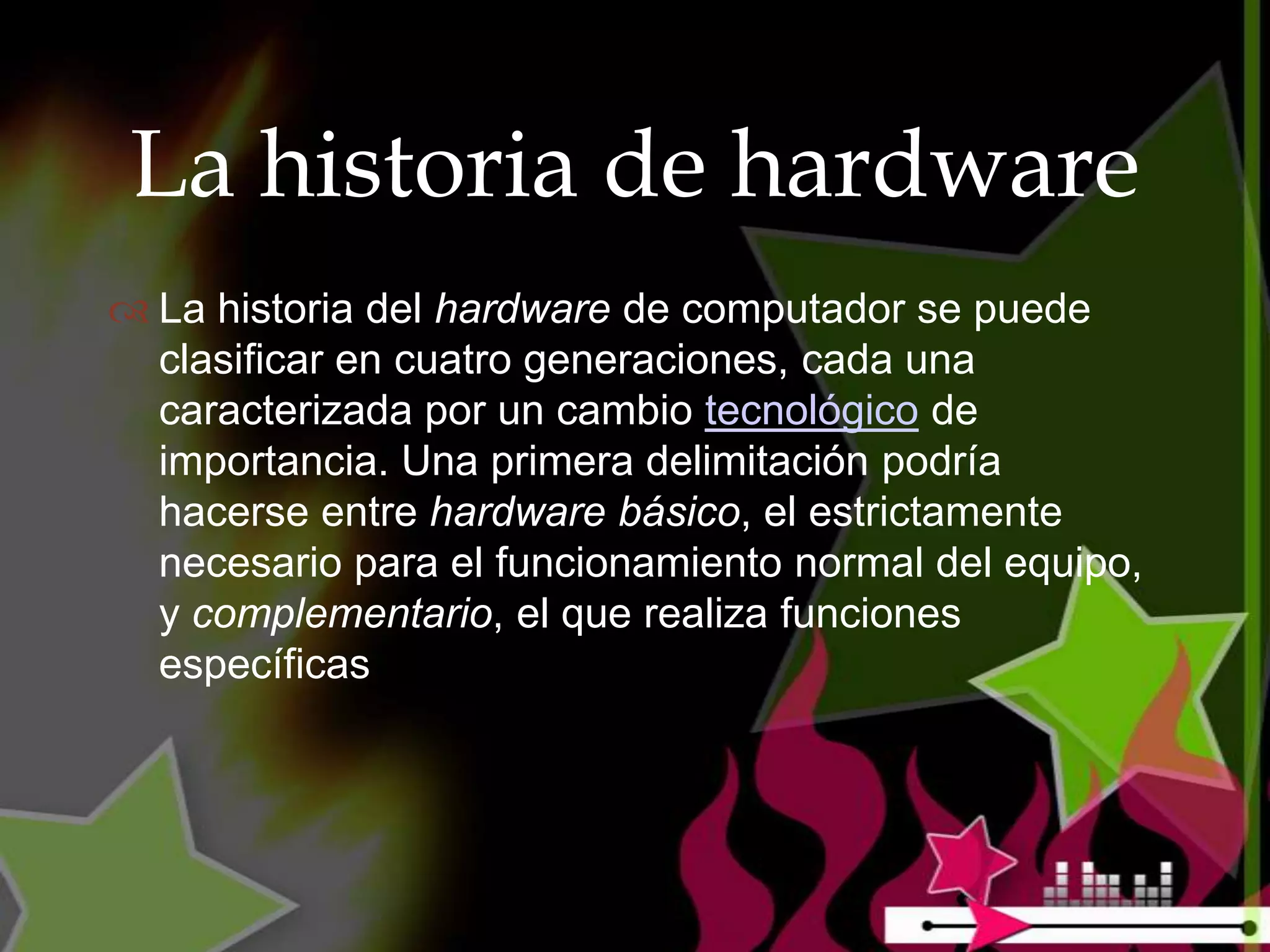 La historia de hardware
 La historia del hardware de computador se puede
  clasificar en cuatro generaciones, cada una
  caracterizada por un cambio tecnológico de
  importancia. Una primera delimitación podría
  hacerse entre hardware básico, el estrictamente
  necesario para el funcionamiento normal del equipo,
  y complementario, el que realiza funciones
  específicas
 