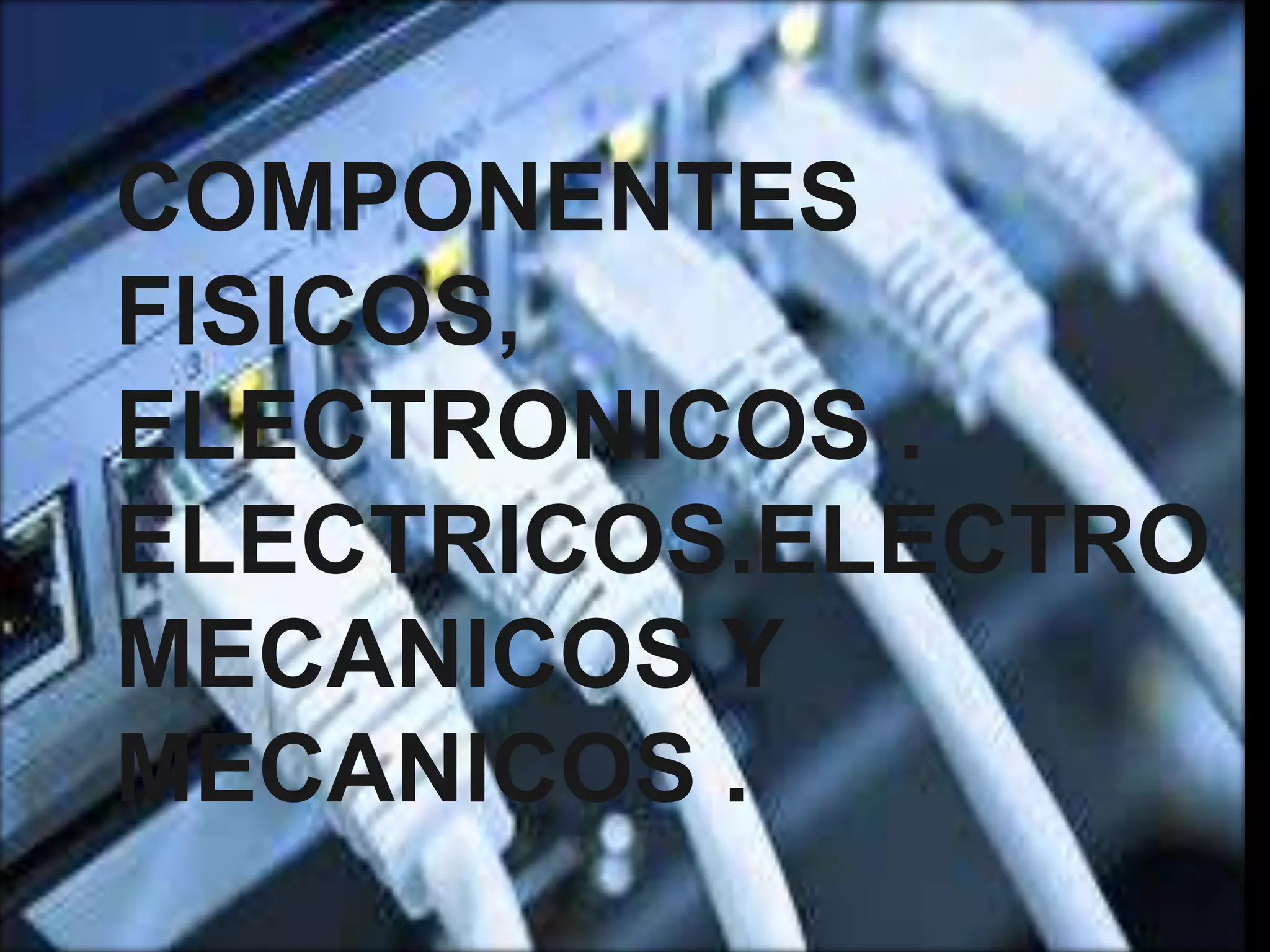 COMPONENTES
FISICOS,
ELECTRONICOS .
ELECTRICOS.ELECTRO
MECANICOS Y
MECANICOS .
 