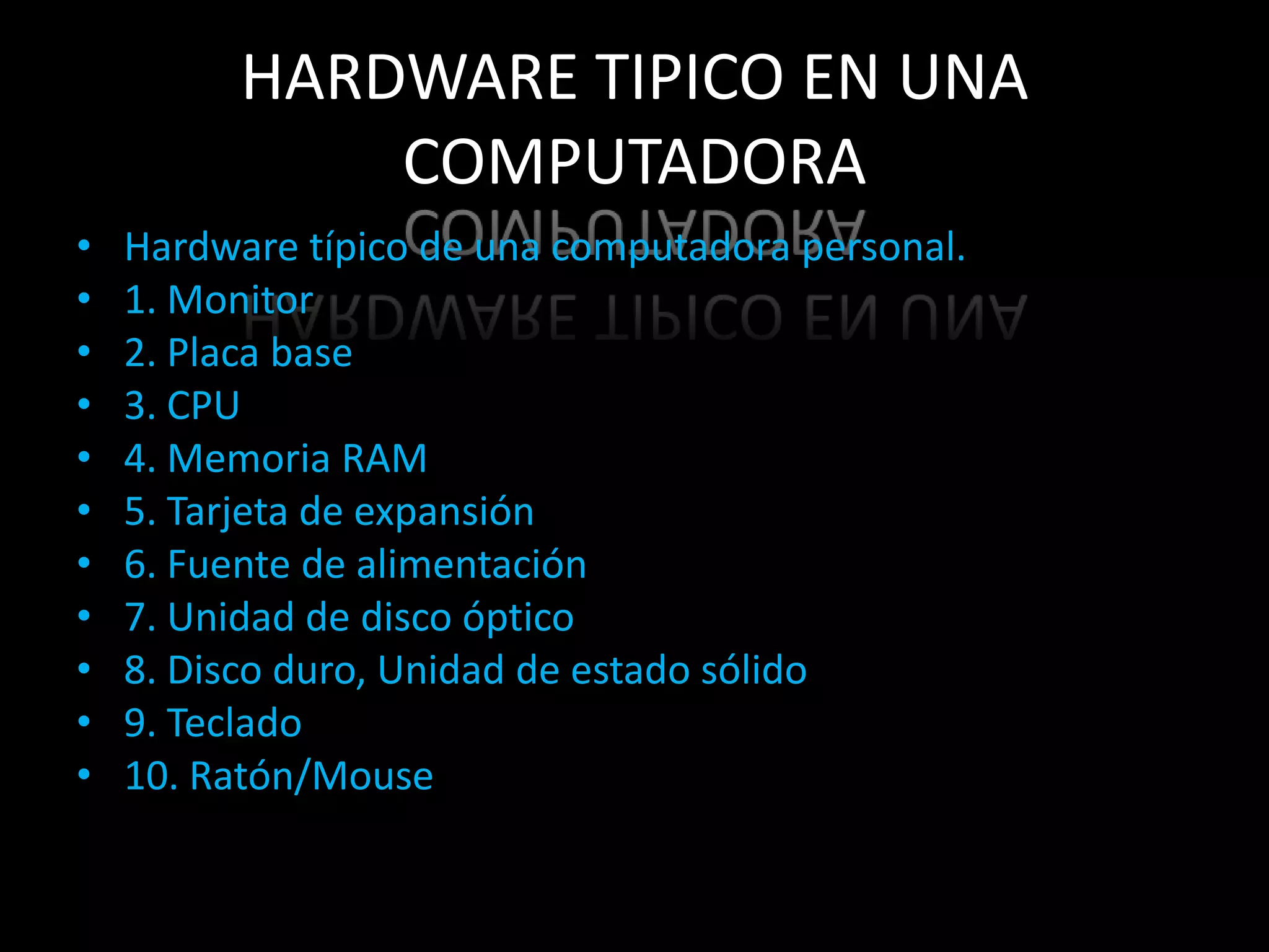 HARDWARE TIPICO EN UNA
              COMPUTADORA
•   Hardware típico de una computadora personal.
•   1. Monitor
•   2. Placa base
•   3. CPU
•   4. Memoria RAM
•   5. Tarjeta de expansión
•   6. Fuente de alimentación
•   7. Unidad de disco óptico
•   8. Disco duro, Unidad de estado sólido
•   9. Teclado
•   10. Ratón/Mouse
 