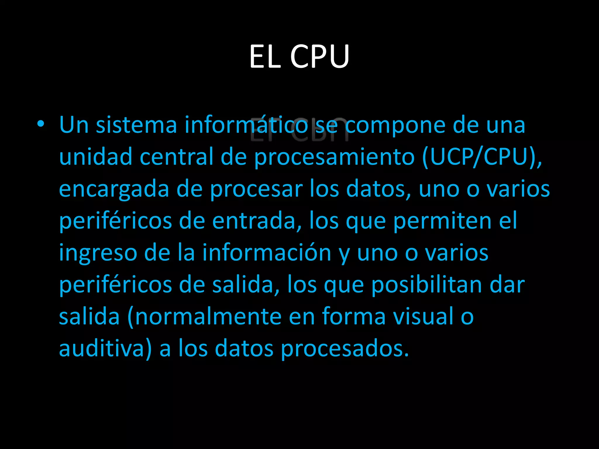 EL CPU
• Un sistema informático se compone de una
  unidad central de procesamiento (UCP/CPU),
  encargada de procesar los datos, uno o varios
  periféricos de entrada, los que permiten el
  ingreso de la información y uno o varios
  periféricos de salida, los que posibilitan dar
  salida (normalmente en forma visual o
  auditiva) a los datos procesados.
 
