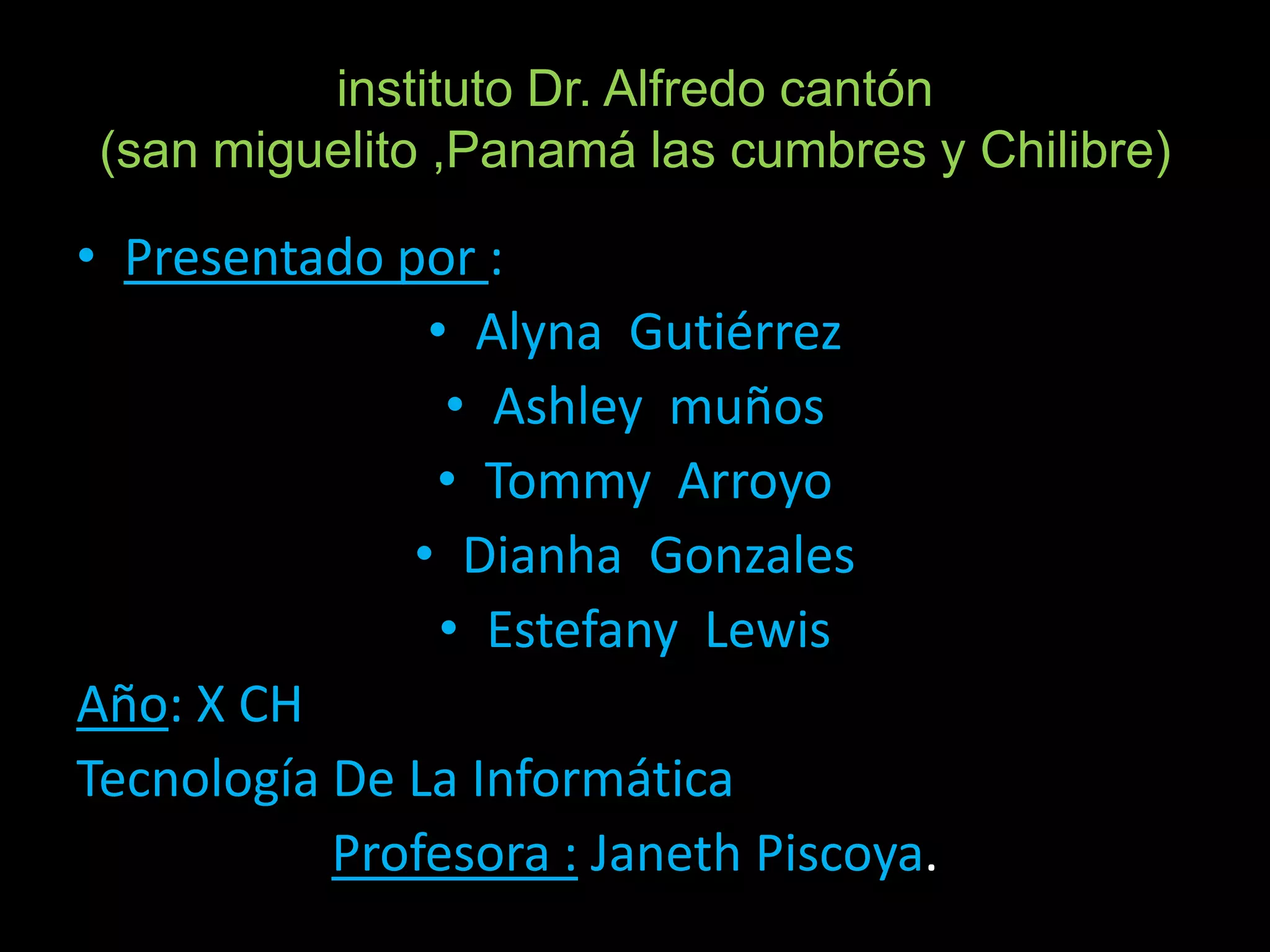 instituto Dr. Alfredo cantón
 (san miguelito ,Panamá las cumbres y Chilibre)

• Presentado por :
               • Alyna Gutiérrez
                • Ashley muños
               • Tommy Arroyo
              • Dianha Gonzales
                • Estefany Lewis
Año: X CH
Tecnología De La Informática
           Profesora : Janeth Piscoya.
 