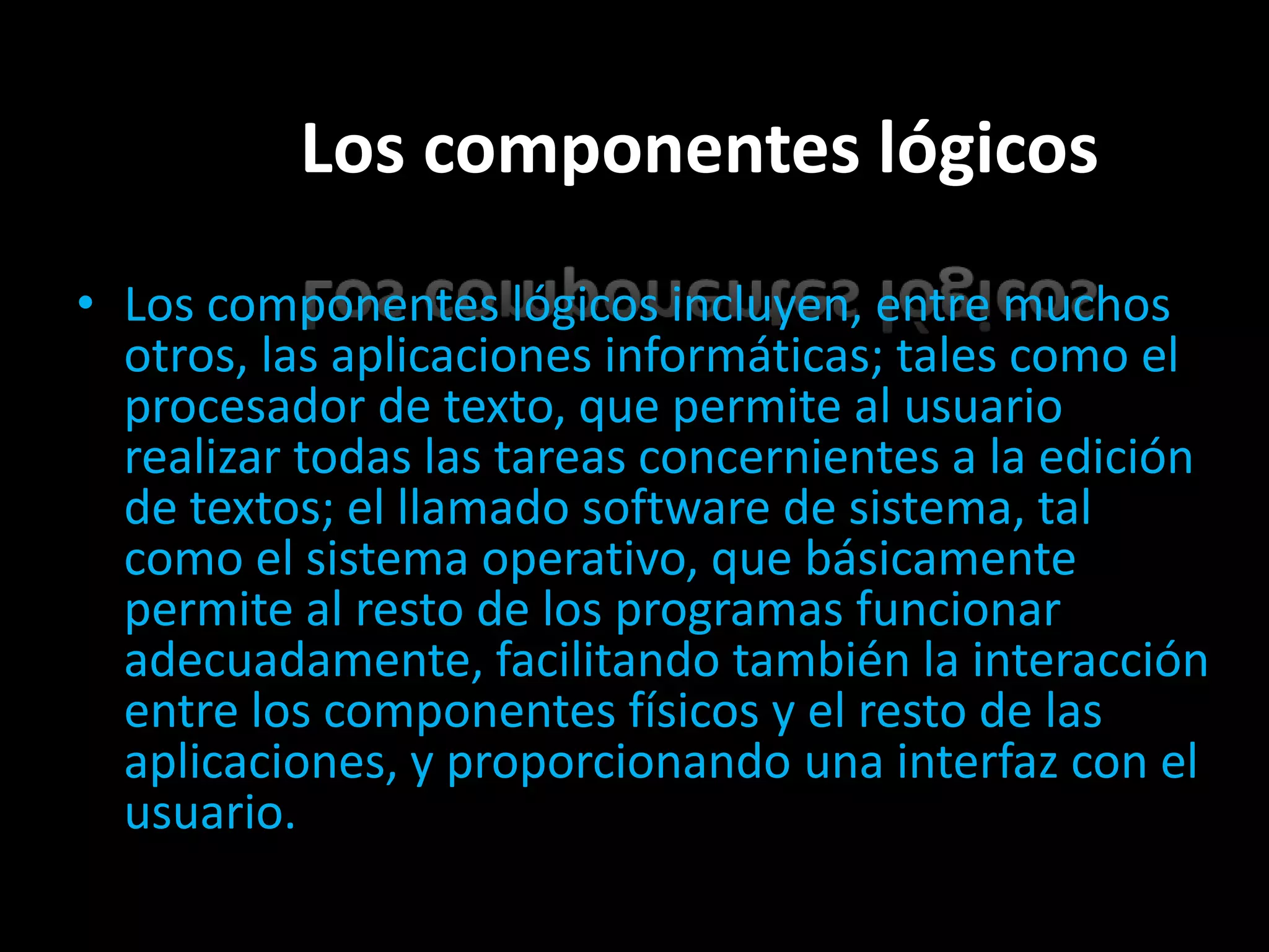 Los componentes lógicos
• Los componentes lógicos incluyen, entre muchos
  otros, las aplicaciones informáticas; tales como el
  procesador de texto, que permite al usuario
  realizar todas las tareas concernientes a la edición
  de textos; el llamado software de sistema, tal
  como el sistema operativo, que básicamente
  permite al resto de los programas funcionar
  adecuadamente, facilitando también la interacción
  entre los componentes físicos y el resto de las
  aplicaciones, y proporcionando una interfaz con el
  usuario.
 