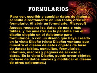 Formularios Para ver, escribir y cambiar datos de manera sencilla directamente en una tabla, cree un formulario. Al abrir un formulario, Microsoft   Access recupera los datos de una o más tablas, y los muestra en la pantalla con el diseño elegido en el Asistente para formularios, o con un diseño que haya creado en la vista Diseño (vista Diseño: ventana que muestra el diseño de estos objetos de base de datos: tablas, consultas, formularios, informes, macros y páginas de acceso a datos. En la vista Diseño, puede crear objetos de base de datos nuevos y modificar el diseño de otros existentes.) 