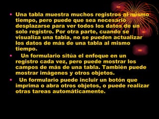 Una tabla muestra muchos registros al mismo tiempo, pero puede que sea necesario desplazarse para ver todos los datos de un solo registro. Por otra parte, cuando se visualiza una tabla, no se pueden actualizar los datos de más de una tabla al mismo tiempo.     Un formulario sitúa el enfoque en un registro cada vez, pero puede mostrar los campos de más de una tabla. También puede mostrar imágenes y otros objetos.    Un formulario puede incluir un botón que imprima o abra otros objetos, o puede realizar otras tareas automáticamente. 