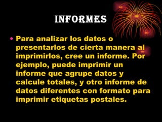 Informes Para analizar los datos o presentarlos de cierta manera al imprimirlos, cree un informe. Por ejemplo, puede imprimir un informe que agrupe datos y calcule totales, y otro informe de datos diferentes con formato para imprimir etiquetas postales. 