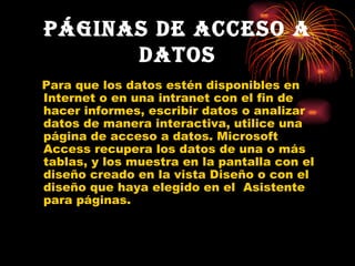 Páginas de acceso a datos Para que los datos estén disponibles en Internet o en una intranet con el fin de hacer informes, escribir datos o analizar datos de manera interactiva, utilice una página de acceso a datos. Microsoft Access recupera los datos de una o más tablas, y los muestra en la pantalla con el diseño creado en la vista Diseño o con el diseño que haya elegido en el  Asistente para páginas. 