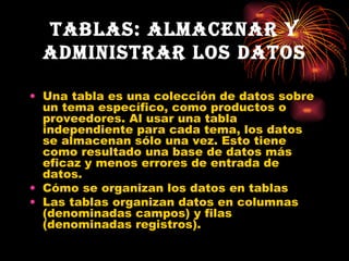 Tablas: Almacenar y administrar los datos Una tabla es una colección de datos sobre un tema específico, como productos o proveedores. Al usar una tabla independiente para cada tema, los datos se almacenan sólo una vez. Esto tiene como resultado una base de datos más eficaz y menos errores de entrada de datos.  Cómo se organizan los datos en tablas  Las tablas organizan datos en columnas (denominadas campos) y filas (denominadas registros). 