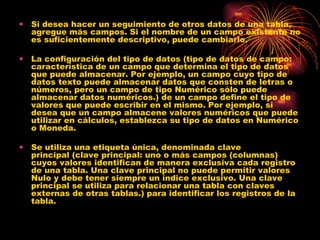 Si desea hacer un seguimiento de otros datos de una tabla, agregue más campos. Si el nombre de un campo existente no es suficientemente descriptivo, puede cambiarlo. La configuración del tipo de datos (tipo de datos de campo: característica de un campo que determina el tipo de datos que puede almacenar. Por ejemplo, un campo cuyo tipo de datos texto puede almacenar datos que consten de letras o números, pero un campo de tipo Numérico sólo puede almacenar datos numéricos.) de un campo define el tipo de valores que puede escribir en el mismo. Por ejemplo, si desea que un campo almacene valores numéricos que puede utilizar en cálculos, establezca su tipo de datos en Numérico o Moneda.  Se utiliza una etiqueta única, denominada clave principal (clave principal: uno o más campos (columnas) cuyos valores identifican de manera exclusiva cada registro de una tabla. Una clave principal no puede permitir valores Nulo y debe tener siempre un índice exclusivo. Una clave principal se utiliza para relacionar una tabla con claves externas de otras tablas.) para identificar los registros de la tabla.  