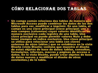 Cómo relacionar dos tablas Un campo común relaciona dos tablas de manera que Microsoft Access puede combinar los datos de las dos tablas para ver, modificar o imprimir. En una tabla, el campo es una clave principal (clave principal: uno o más campos (columnas) cuyos valores identifican de manera exclusiva cada registro de una tabla. Una clave principal no puede permitir valores Nulo y debe tener siempre un índice exclusivo. Una clave principal se utiliza para relacionar una tabla con claves externas de otras tablas.) que se establece en la vista Diseño (vista Diseño: ventana que muestra el diseño de estos objetos de base de datos: tablas, consultas, formularios, informes, macros y páginas de acceso a datos. En la vista Diseño, puede crear objetos de base de datos nuevos y modificar el diseño de otros existentes.) de la tabla.  