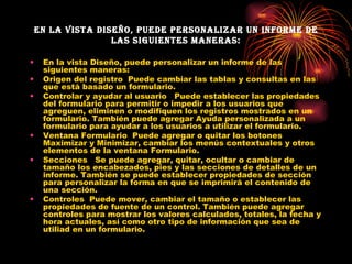 En la vista Diseño, puede personalizar un informe de las siguientes maneras: En la vista Diseño, puede personalizar un informe de las siguientes maneras: Origen del registro  Puede cambiar las tablas y consultas en las que está basado un formulario. Controlar y ayudar al usuario   Puede establecer las propiedades del formulario para permitir o impedir a los usuarios que agreguen, eliminen o modifiquen los registros mostrados en un formulario. También puede agregar Ayuda personalizada a un formulario para ayudar a los usuarios a utilizar el formulario. Ventana Formulario  Puede agregar o quitar los botones Maximizar y Minimizar, cambiar los menús contextuales y otros elementos de la ventana Formulario. Secciones   Se puede agregar, quitar, ocultar o cambiar de tamaño los encabezados, pies y las secciones de detalles de un informe. También se puede establecer propiedades de sección para personalizar la forma en que se imprimirá el contenido de una sección.   Controles  Puede mover, cambiar el tamaño o establecer las propiedades de fuente de un control. También puede agregar controles para mostrar los valores calculados, totales, la fecha y hora actuales, así como otro tipo de información que sea de utiliad en un formulario. 