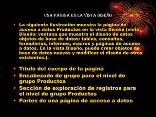 Una página en la vista Diseño La siguiente ilustración muestra la página de acceso a datos Productos en la vista Diseño (vista Diseño: ventana que muestra el diseño de estos objetos de base de datos: tablas, consultas, formularios, informes, macros y páginas de acceso a datos. En la vista Diseño, puede crear objetos de base de datos nuevos y modificar el diseño de otros existentes.). Título del cuerpo de la página  Encabezado de grupo para el nivel de grupo Productos  Sección de exploración de registros para el nivel de grupo Productos  Partes de una página de acceso a datos  
