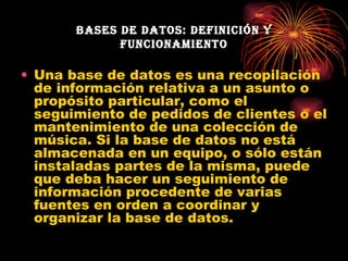 Bases de datos: definición y funcionamiento Una base de datos es una recopilación de información relativa a un asunto o propósito particular, como el seguimiento de pedidos de clientes o el mantenimiento de una colección de música. Si la base de datos no está almacenada en un equipo, o sólo están instaladas partes de la misma, puede que deba hacer un seguimiento de información procedente de varias fuentes en orden a coordinar y organizar la base de datos. 