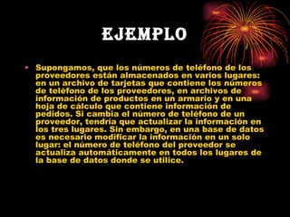 EJEMPLO Supongamos, que los números de teléfono de los proveedores están almacenados en varios lugares: en un archivo de tarjetas que contiene los números de teléfono de los proveedores, en archivos de información de productos en un armario y en una hoja de cálculo que contiene información de pedidos. Si cambia el número de teléfono de un proveedor, tendría que actualizar la información en los tres lugares. Sin embargo, en una base de datos es necesario modificar la información en un solo lugar: el número de teléfono del proveedor se actualiza automáticamente en todos los lugares de la base de datos donde se utilice. 