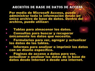 Archivos de base de datos de Access Por medio de Microsoft Access, puede administrar toda la información desde un único archivo de base de datos. Dentro del archivo, puede utilizar: Tablas para almacenar los datos.    Consultas para buscar y recuperar únicamente los datos que necesita.  Formularios para ver, agregar y actualizar los datos de las tablas.     Informes para analizar o imprimir los datos con un diseño específico.  Páginas de acceso a datos para ver, actualizar o analizar los datos de la base de datos desde Internet o desde una internet.  