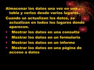 Almacenar los datos una vez en una tabla y verlos desde varios lugares. Cuando se actualizan los datos, se actualizan en todos los lugares donde aparecen.    Mostrar los datos en una consulta    Mostrar los datos en un formulario    Mostrar los datos en un informe    Mostrar los datos en una página de acceso a datos 