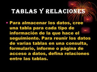 Tablas y relaciones Para almacenar los datos, cree una tabla para cada tipo de información de la que hace el seguimiento. Para reunir los datos de varias tablas en una consulta, formulario, informe o página de acceso a datos, defina relaciones entre las tablas. 