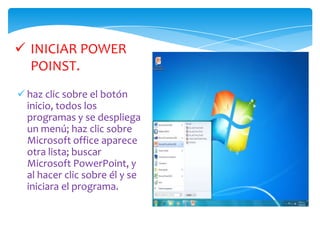 haz clic sobre el botón inicio, todos los programas y se despliega un menú; haz clic sobre Microsoft officeaparece otra lista; buscar Microsoft PowerPoint, y al hacer clic sobre él y se iniciara el programa.LA PANTALLA INICIALAl iniciar PowerPoint aparece una pantalla inicial como la que a continuación te mostramos. La parte central de la ventana es donde visualizamos y creamos las diapositivas que formarán la presentación. Para activar los diseños se hace clic en el menú  FORMATO, Estas están clasificadas en 4 categorías:Diseños de TextoDiseños de ObjetosDiseño de texto y objetosOtros diseñosDISEÑO DE PRESENTACIONCÓMO CERRAR POWERPOINT:Para cerrar PowerPoint , puedes utilizar cualquiera de las siguientes operaciones:De la barra de título hacer clic en el botón cerrar     .Pulsar la combinación de teclas ALT+F4. Hacer clic sobre el menú Archivo y elegir la opción Salir. Si lo que queremos es cerrar la Presentación actual sin cerrar el programa podemos:	Hacer clic en el botón cerrar      de la barra de menús.	Pulsar la combinación de teclas CTRL+W. 	O bien hacer clic sobre el menú Archivo y elegir la opción 	Cerrar.(Ojo) Si al cerrar no hemos guardado los cambios efectuados en la presentación, nos preguntará si queremos guardarlos o incluso nos puede llegar a mostrar el cuadro de diálogo asociado al menú Guardar en el caso de no haberla guardado anteriormente.
