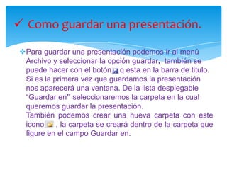 En la lista desplegable del cuadro Buscar en seleccionamos la unidad en la cual se encuentra la presentación que queremos abrir, a continuación seleccionamos la carpeta que contiene la presentación. Una vez hayamos seleccionado la presentación pulsamos en el botón Abrir.Haga clic en el Menú FORMATO,  luego clic en ESTILO DE FORMA elige el conjunto de estilos el que desees:Estilo de formas.	Estilos de WordArt.	Efecto de formas.APLICAR ESTILOS DE DIAPOSITIVASANIMAR TEXTOS Y OBJETOSPara animar un texto u objeto lo primero que hay que hacer es seleccionarlo, a continuación presiona clic en Animaciones  y luego clic en el combo del menú, y se abrirán mas animaciones posibles como :Ninguna