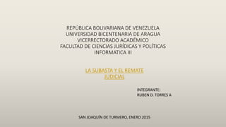 REPÚBLICA BOLIVARIANA DE VENEZUELA
UNIVERSIDAD BICENTENARIA DE ARAGUA
VICERRECTORADO ACADÉMICO
FACULTAD DE CIENCIAS JURÍDICAS Y POLÍTICAS
INFORMATICA III
LA SUBASTA Y EL REMATE
JUDICIAL
INTEGRANTE:
RUBEN D. TORRES A
SAN JOAQUÍN DE TURMERO, ENERO 2015
 